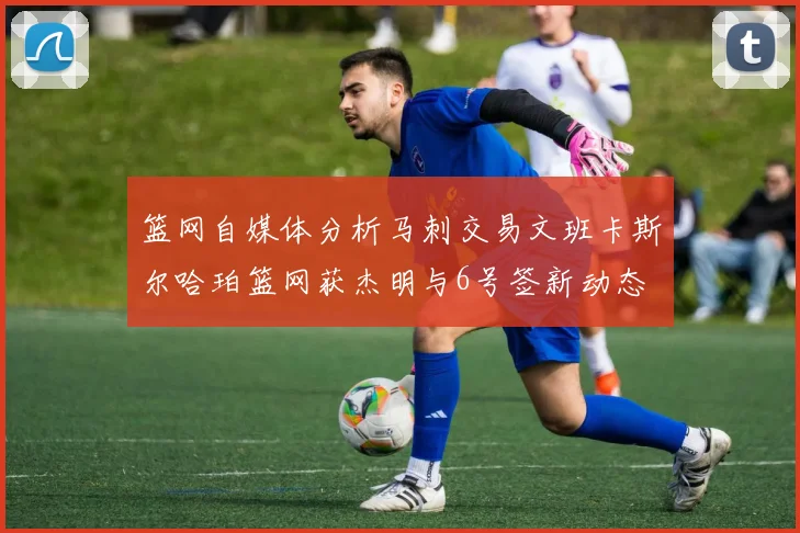 篮网自媒体分析马刺交易文班卡斯尔哈珀篮网获杰明与6号签新动态