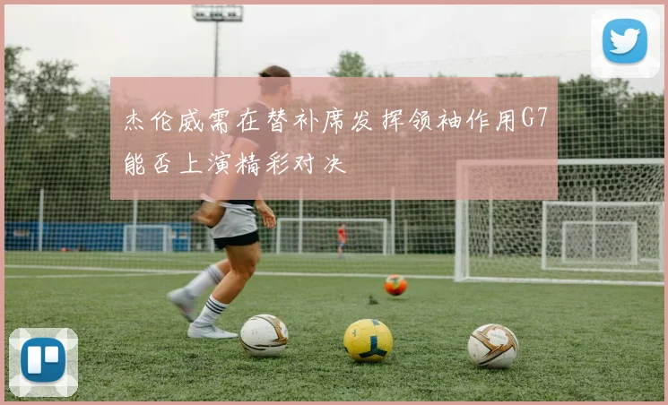 杰伦威需在替补席发挥领袖作用G7能否上演精彩对决