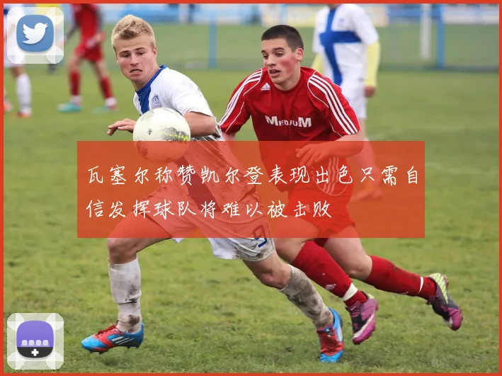 瓦塞尔称赞凯尔登表现出色只需自信发挥球队将难以被击败