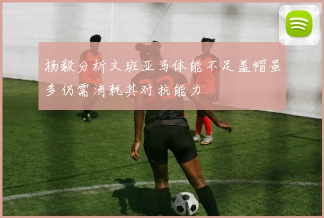 杨毅分析文班亚马体能不足盖帽虽多仍需消耗其对抗能力