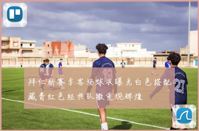 拜仁新赛季客场球衣曝光白色搭配藏青红色经典队徽重现辉煌