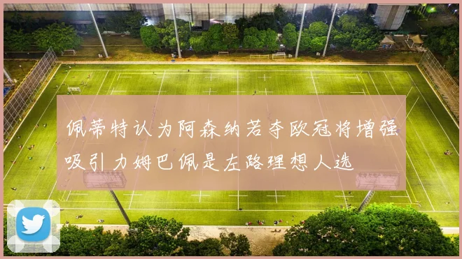 佩蒂特认为阿森纳若夺欧冠将增强吸引力姆巴佩是左路理想人选
