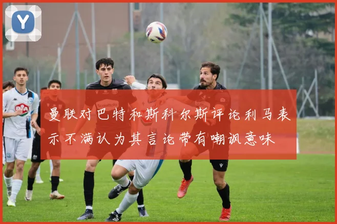曼联对巴特和斯科尔斯评论利马表示不满认为其言论带有嘲讽意味