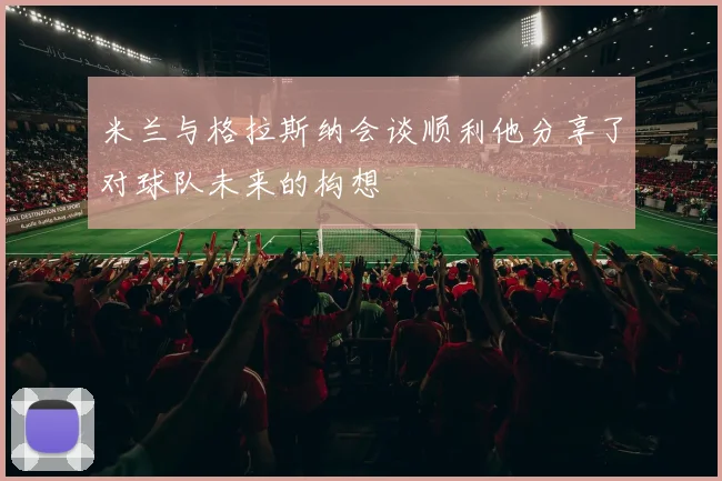 米兰与格拉斯纳会谈顺利他分享了对球队未来的构想