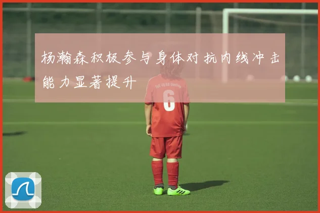 杨瀚森积极参与身体对抗内线冲击能力显著提升