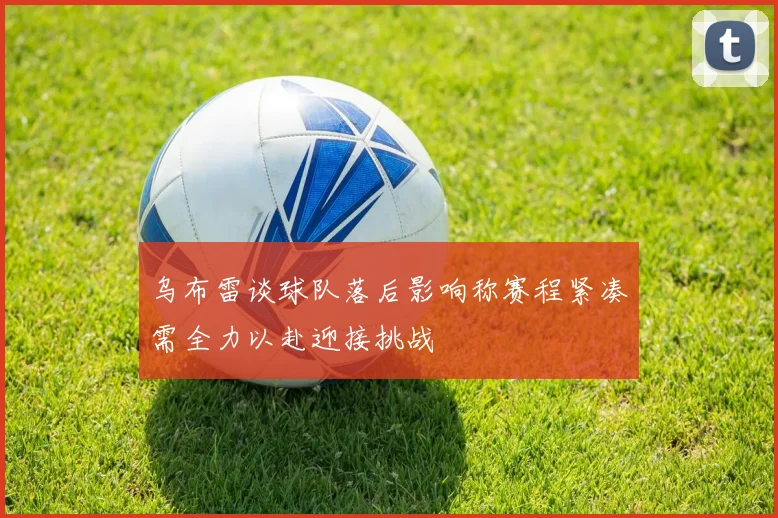 乌布雷谈球队落后影响称赛程紧凑需全力以赴迎接挑战