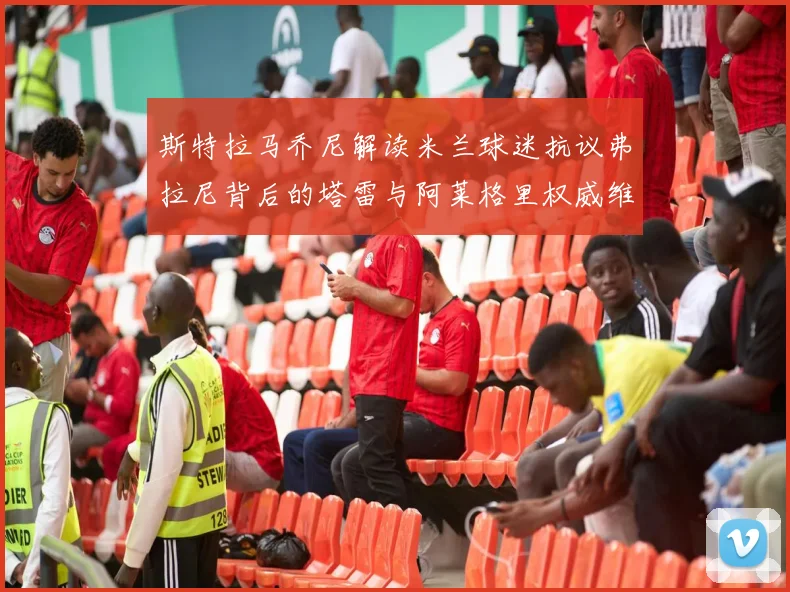 斯特拉马乔尼解读米兰球迷抗议弗拉尼背后的塔雷与阿莱格里权威维护
