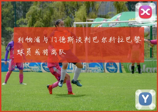 利物浦与门德斯谈判巴尔科拉巴黎球员或将离队