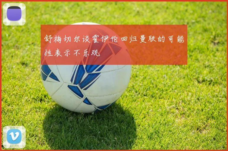 舒梅切尔谈霍伊伦回归曼联的可能性表示不乐观