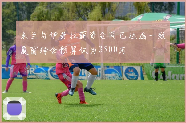 米兰与伊劳拉薪资合同已达成一致夏窗转会预算仅为3500万