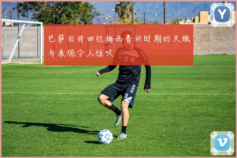 巴萨旧将回忆梅西青训时期的天赋与表现令人惊叹