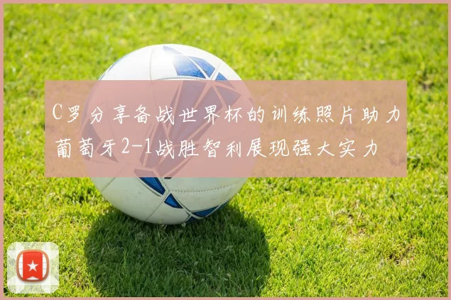 C罗分享备战世界杯的训练照片助力葡萄牙2-1战胜智利展现强大实力