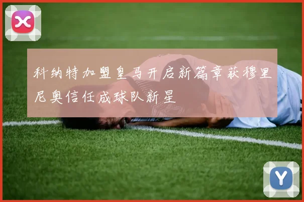 科纳特加盟皇马开启新篇章获穆里尼奥信任成球队新星